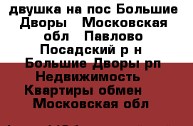 двушка на пос Большие Дворы - Московская обл., Павлово-Посадский р-н, Большие Дворы рп Недвижимость » Квартиры обмен   . Московская обл.